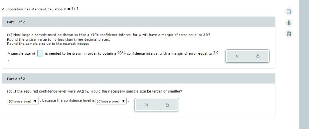 A population has standard deviation G= 17.1.
Part 1 of 2
(a) How large a sample must be drawn so that a 98% confidence interval for μ will have
Round the critical value to no less than three decimal places.
Round the sample size up to the nearest integer.
A sample size of
Part 2 of 2
(Choose one)
margin of error equal to 3.9?
is needed to be drawn in order to obtain a 98% confidence interval with a margin of error equal to 3.9
(b) If the required confidence level were 99.8%, would the necessary sample size be larger or smaller?
, because the confidence level is (Choose one) ▼
X
S
X
S
allo