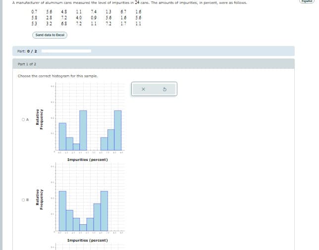 A manufacturer of aluminum cans measured the level of impurities in 24 cans. The amounts of impurities, in percent, were as follows.
1.6
1.1 7.4 1.3 6.7
4.0 0.9 5.6 1.6
5.6
72 1.1 72 1.7
0.7 5.6 4.8
5.8 28 72
5.3 3.2 6.8
Send data to Excel
Part: 0 / 2
Part 1 of 2
Choose the correct histogram for this sample.
Relative
Frequency
Relative
Frequency
ON
as
Na
15 25 35 45 55 45 25 5
Impurities (percent)
25 35 45 55
Impurities (percent)
Ta
1.1
X
G
Expañol