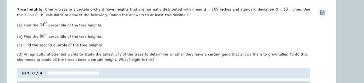 Tree heights: Cherry trees in a certain orchard have heights that are normally distributed with mean μ = 109 inches and standard deviation G = 13 inches. Use
the TI-84 PLUS calculator to answer the following. Round the answers to at least two decimals.
(a) Find the 24th percentile of the tree heights.
(b) Find the 80th percentile of the tree heights.
(c) Find the second quartile of the tree heights.
(d) An agricultural scientist wants to study the tallest 1% of the trees to determine whether they have a certain gene that allows them to grow taller. To do this,
she needs to study all the trees above a certain height. What height is this?
Part: 0/4