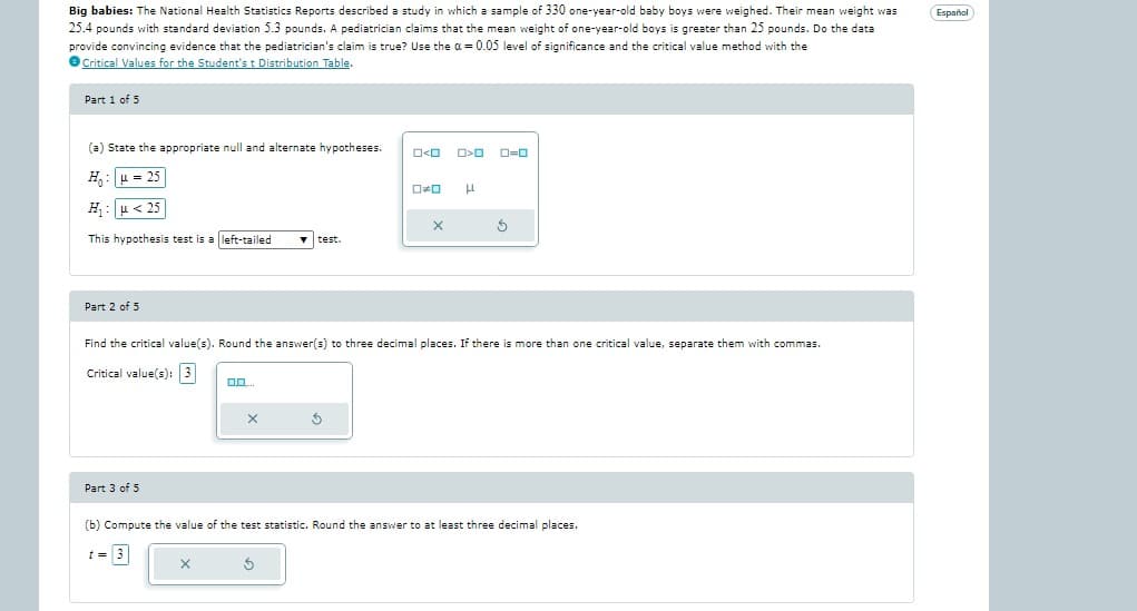 Big babies: The National Health Statistics Reports described a study in which a sample of 330 one-year-old baby boys were weighed. Their mean weight was
25.4 pounds with standard deviation 5.3 pounds. A pediatrician claims that the mean weight of one-year-old boys is greater than 25 pounds. Do the data
provide convincing evidence that the pediatrician's claim is true? Use the α = 0.05 level of significance and the critical value method with the
Critical Values for the Student's t Distribution Table
Part 1 of 5
(a) State the appropriate null and alternate hypotheses.
H₂ μ = 25
H₁ μ< 25
This hypothesis test is a left-tailed
Part 2 of 5
Part 3 of 5
0.0....
X
X
test.
Find the critical value(s). Round the answer(s) to three decimal places. f there is more than one critical value, separate them with commas.
Critical value(s): 3
S
O<O 0>0
5
0*0 H
X
0=0
5
(b) Compute the value of the test statistic. Round the answer to at least three decimal places.
t= 3
Español