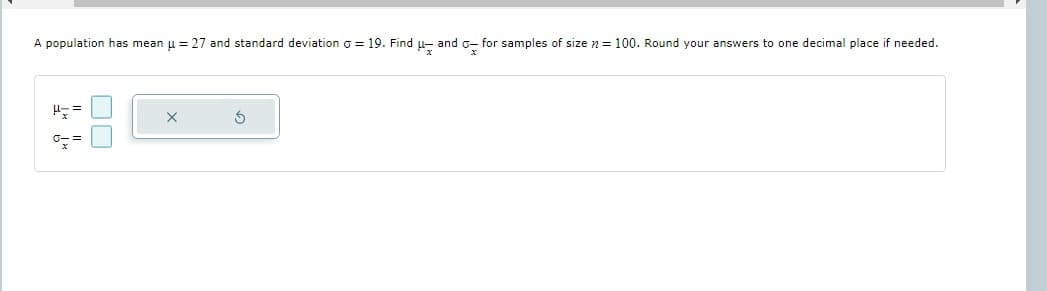 A population has mean μ = 27 and standard deviation = 19. Find μ- and for samples of size = 100. Round your answers to one decimal place if needed.
H==
0==
S