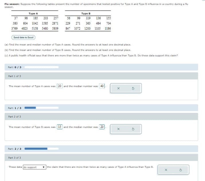 Flu season: Suppose the following tables present the number of specimens that tested positive for Type A and Type B influenza in a country during a flu
season.
Type A
37
98 185 203
257
380 604 1042 1585 2871
3769 4823 5158 5480 5809
Send data to Excel
Part: 0 / 3
(a) Find the mean and median number of Type A cases. Round the answers to at least one decimal place.
(b) Find the mean and median number of Type B cases. Round the answers to at least one decimal place.
(c) A public health official says that there are more than twice as many cases of Type A influenza than Type B. Do these data support this claim?
Part 1 of 3
Part: 1/3
The mean number of Type A cases was 20 and the median number was 40
Part 2 of 3
Type B
99 119 136 155
363 484 704
271
847 1072 1200 1105 1186
Part: 2/3
56
229
The mean number of Type B cases was 15 and the median number was 20
Part 3 of 3
These data do support
the claim that there are more than twice as many cases of Type A influenza than Type B.
X
G