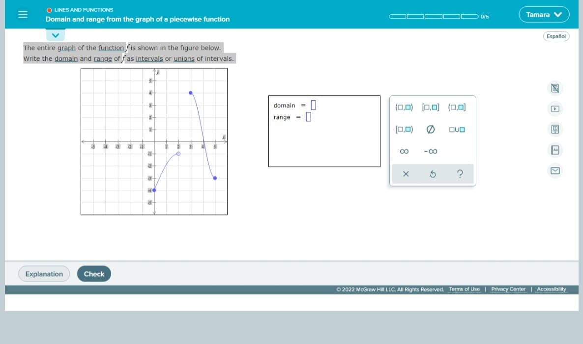 O LINES AND FUNCTIONS
Tamara V
OO D 0/5
Domain and range from the graph of a piecewise function
Español
The entire graph of the functionfis shown in the figure below.
Write the domain and range of f as intervals or unions of intervals.
domain
(0,0) [0,0) (0,0)
range =||
[0,0)
DUO
4
31
41
-00
Explanation
Check
O 2022 McGraw Hill LLC. All Rights Reserved. Terms of Use | Privacy Center Accessibility
回回 国 回 回
II
