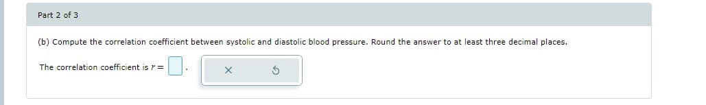 Part 2 of 3
(b) Compute the correlation coefficient between systolic and diastolic blood pressure. Round the answer to at least three decimal places.
The correlation coefficient is > =
S