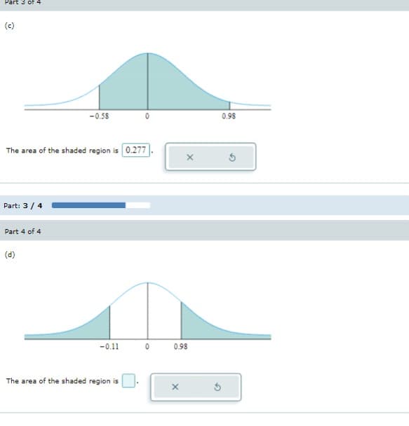 ### Understanding Z-Scores and Normal Distribution

#### Part 3 of 4

**Diagram (c):**
This diagram represents a standard normal distribution curve (bell curve). The x-axis represents z-scores, and the y-axis represents the probability density function. 

- The shaded region extends from \( z = -0.58 \) to \( z = 0 \) and from \( z = 0 \) to \( z = 0.98 \).
- The shaded region covers the area under the curve between these z-scores.

**Calculation:**
The area of the shaded region is \( 0.277 \). This value represents the probability or proportion of data falling within the specified z-score range.

[[Input box:]] \( 0.277 \)  
[(x) button] [(Reset) button] 

#### Part 4 of 4

**Diagram (d):**
Similar to the previous diagram, this is also a standard normal distribution curve.

- In this diagram, the shaded region spans from \( z = -0.11 \) to \( z = 0 \) and from \( z = 0 \) to \( z = 0.98 \).
- The shaded areas under the curve indicate the probability or proportion of the data points that fall within these two z-score ranges.

**Calculation:**
An input box is provided for you to calculate and enter the area of the shaded region. 

[[Input box:]]  
[(x) button] [(Reset) button] 

At the bottom of both diagrams, there are options to submit your answer or reset the values. Use these tools to practice finding the probabilities associated with different z-score ranges.

#### Progress Bar: 
A progress bar is shown in the middle, indicating the current part of the exercise (Part 3 / 4) and your advancement towards completion.