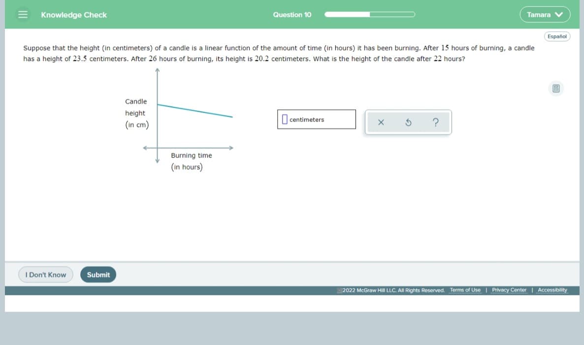 Knowledge Check
Question 10
Tamara V
Español
Suppose that the height (in centimeters) of a candle is a linear function of the amount of time (in hours) it has been burning. After 15 hours of burning, a candle
has a height of 23.5 centimeters. After 26 hours of burning, its height is 20.2 centimeters. What is the height of the candle after 22 hours?
Candle
height
I centimeters
(in cm)
?
Burning time
(in hours)
I Don't Know
Submit
2022 McGraw Hill LLC. All Rights Reserved. Terms of Use | Privacy Center | Accessibility
II
