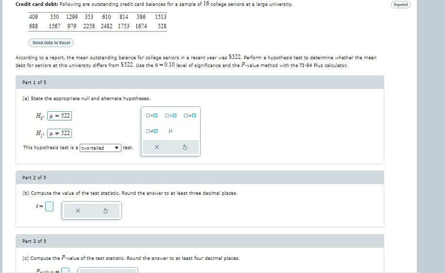 Credit card debt: Following are outstanding credit card balances for a sample of 16 college seniors at a large university.
409
550 1299 353 610 814 386 1513
688
1567 979 2258 2482 1753 1674 528
Send data to Excel
According to a report, the mean outstanding balance for college seniors in a recent year was $522. Perform a hypothesis test to determine whether the mean
debt for seniors at this university differs from $522. Use the a=0.10 level of significance and the P-value method with the TI-84 Plus calculator.
Part 1 of 5
(a) State the appropriate null and alternate hypotheses.
Hy: | u = 522
H₁: 522
This hypothesis test is a two-tailed ▼ test.
Part 2 of 5
[=
Part 3 of 5
(b) Compute the value of the test statistic. Round the answer to at least three decimal places.
x
Palun =
O<O
3
O>O ローロ
ロメロ H
X
(c) Compute the P-value of the test statistic. Round the answer to at least four decimal places.
Español