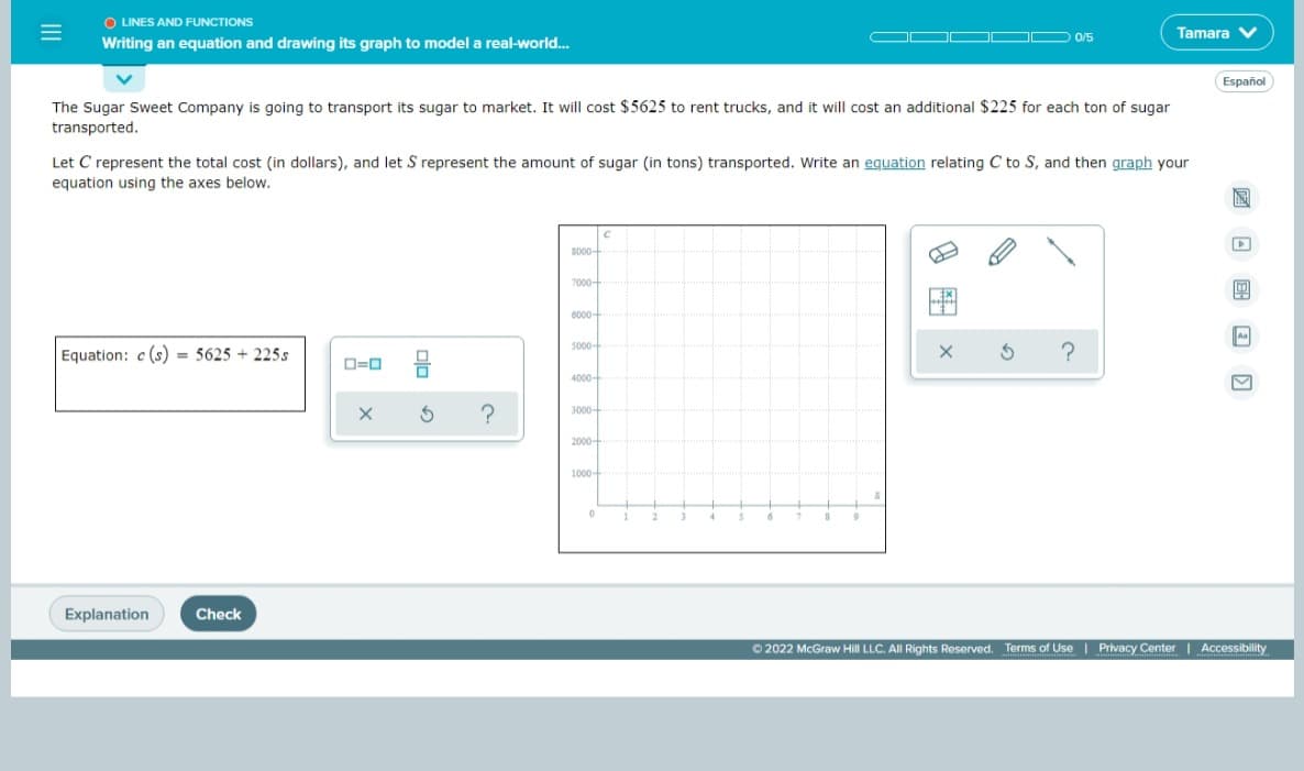 O LINES AND FUNCTIONS
Tamara V
0/5
Writing an equation and drawing its graph to model a real-world..
Español
The Sugar Sweet Company is going to transport its sugar to market. It will cost $5625 to rent trucks, and it will cost an additional $225 for each ton of sugar
transported.
Let C represent the total cost (in dollars), and let S represent the amount of sugar (in tons) transported. Write an equation relating C to S, and then graph your
equation using the axes below.
圖
So0-
7000-
6000-
5000-
Equation: c (s) = 5625 + 225s
4000-
3000-
2000-
1000-
Explanation
Check
O 2022 McGraw Hill LLC. All Rights Reserved. Terms of Use | Privacy Center Accessibility
8图x
II
