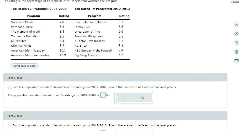 The rating is the percentage of households with TV sets that watched the program.
Top Rated TV Programs: 2007-2008
Top Rated TV Programs: 2012-2013
Program
Rating
Program
Rating
Survivor: China
9.0
How I Met Your Mother
3.7
Without a Trace
8.8
Family Guy
3.6
The Moment of Truth
8.8
Once Upon a Time
3.6
Two and a Half Men
8.5
Survivor: Philippines
3.5
60 Minutes
8.4
X-Factor Wednesday
3.5
Criminal Minds
8.2
NCIS: LA
3.4
7.9
American Idol - Tuesday
American Idol - Wednesday
16.1
15.9
NBC Sunday Night Football
Big Bang Theory
6.2
Send data Excel
Part 1 of 2
(a) Find the population standard deviation of the ratings for 2007-2008. Round the answer to at least two decimal places.
The population standard deviation of the ratings for 2007-2008 is %.
Part 2 of 2
(b) Find the population standard deviation of the ratings for 2012-2013. Round the answer to at least two decimal places.
Espar
昆
M