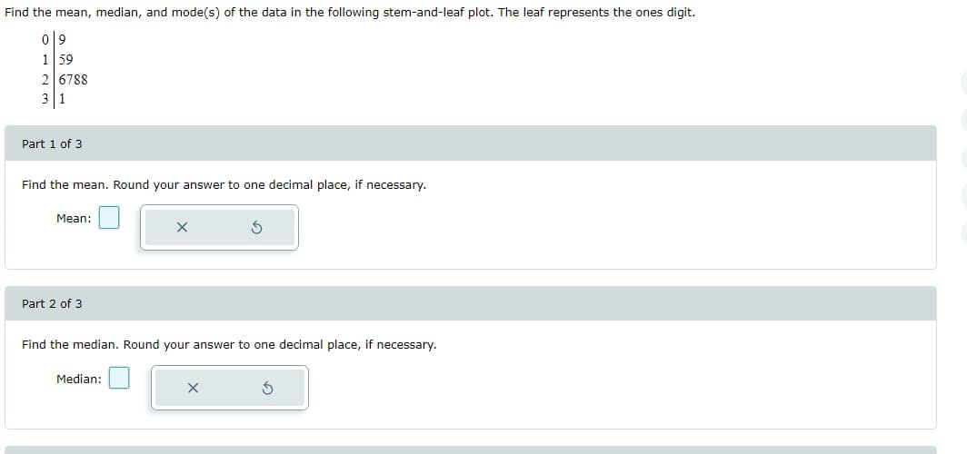 ### Educational Resource: Understanding Mean, Median, and Mode of a Stem-and-Leaf Plot

---

#### Problem Statement
Find the mean, median, and mode(s) of the data in the following stem-and-leaf plot. The leaf represents the ones digit.

```
Stem | Leaf
0    | 9
1    | 5 9
2    | 6 7 8 8
3    | 1
```

#### Instructions

**Part 1 of 3: Finding the Mean**
1. Add up all the data values.
2. Divide the sum by the total number of values.
3. **Mean:** \[Text Box\] (Round your answer to one decimal place, if necessary).

**Part 2 of 3: Finding the Median**
1. Arrange the data values in ascending order.
2. Identify the middle value or the average of the two middle values if the dataset has an even number of elements.
3. **Median:** \[Text Box\] (Round your answer to one decimal place, if necessary).

**Part 3 of 3: Finding the Mode**
1. Identify the value(s) that appear most frequently in the dataset.
2. **Mode:** \[Text Box\]

---

### Explanation of the Stem-and-Leaf Plot

The stem-and-leaf plot displays data where each number is split into a "stem" (the initial digit or digits) and a "leaf" (the last digit). Here is a detailed breakdown of the given stem-and-leaf plot:

- `Stem 0` has a `Leaf` of 9, representing the number 09.
- `Stem 1` has `Leaves` 5 and 9, representing the numbers 15 and 19.
- `Stem 2` has `Leaves` 6, 7, 8, and 8, representing the numbers 26, 27, 28, and 28.
- `Stem 3` has a `Leaf` of 1, representing the number 31.

By understanding how to read and analyze this plot, you can accurately calculate the statistical measures of mean, median, and mode for any dataset represented in this format.