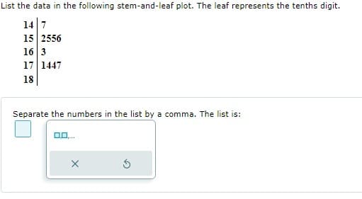 List the data in the following stem-and-leaf plot. The leaf represents the tenths digit.
14 7
15 2556
16 3
17 1447
18
Separate the numbers in the list by a comma. The list is:
X