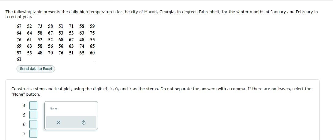 The following table presents the daily high temperatures for the city of Macon, Georgia, in degrees Fahrenheit, for the winter months of January and February in
a recent year.
67 52 73 58 51 71 58 59
64 64 58 67 53 53 63 75
76 61 52 52 68 67 48 55
69 63 58 56 56 63 74 65
57 53 48 70
76 51 65 60
61
Send data to Excel
Construct a stem-and-leaf plot, using the digits 4, 5, 6, and 7 as the stems. Do not separate the answers with a comma. If there are no leaves, select the
"None" button.
4
None
5
6
S
7
X