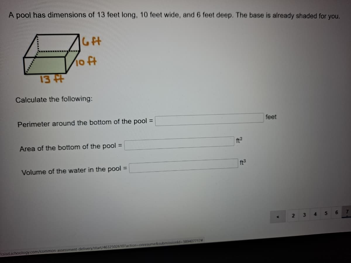 A pool has dimensions of 13 feet long, 10 feet wide, and 6 feet deep. The base is already shaded for you.
6ft
10 ft
13 t
Calculate the following:
Perimeter around the bottom of the pool =
feet
Area of the bottom of the pool =
ft2
Volume of the water in the pool =
ft3
3\
4.
6.
4.
csisd.schoology.com/common-assessment-delivery/start/4632502610?action-Donresume&submissionld=389407717#
