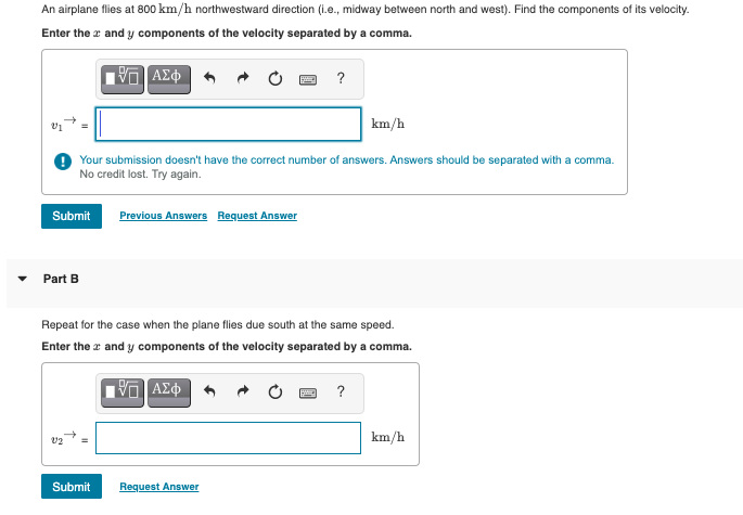 An airplane flies at 800 km/h northwestward direction (i.e., midway between north and west). Find the components of its velocity.
Enter the x and y components of the velocity separated by a comma.
ΠΙΑΣΦ
Submit Previous Answers Request Answer
Part B
Your submission doesn't have the correct number of answers. Answers should be separated with a comma.
No credit lost. Try again.
V2
?
Repeat for the case when the plane flies due south at the same speed.
Enter the and y components of the velocity separated by a comma.
ΠΑΣΦ
Submit
Request Answer
km/h
?
km/h