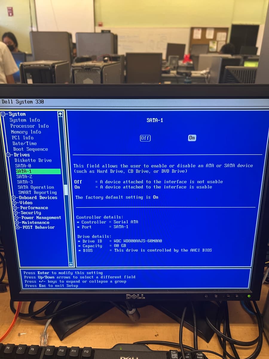 Dell System 338
-System
System Info
Processor Info
Memory Info
PCI Info
Date/Time
Boot Sequence
E-Drives
F6
Diskette Drive
SATA-8
SATA-1
SATA-2
SATA-3
SATA Operation
SMART Reporting
-Onboard Devices
-Video
- Performance
-Security
-Power Management
- Maintenance
-POST Behavior
F7
F8
F9
F10
Off
On
This field allows the user to enable or disable an ATA or SATA device
(such as Hard Drive, CD Drive, or DVD Drive)
Controller details:
The factory default setting is On
F11
Controller = Serial ATA
* Port
= SATA-1
Press Enter to modify this setting
Press Up/Down arrows to select a different field
Press - keys to expand or collapse a group
Press Esc to exit Setup
= A device attached to the interface is not usable
= A device attached to the interface is usable
Drive details:
Drive ID
* Capacity = 80 GB
BIOS
F12
SATA-1
Off
= HDC WD800AAJS-60M0A0
= This drive is controlled by the AHCI BIOS
DELL
DA
On
Print
Screen
SysRa
OOK
Pause
Break
O
m