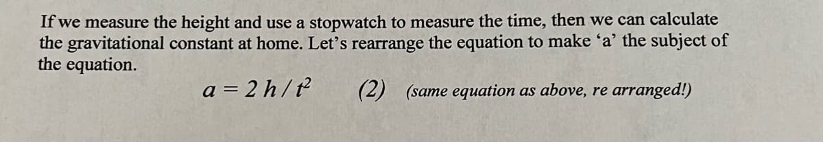 If we measure the height and use a stopwatch to measure the time, then we can calculate
the gravitational constant at home. Let's rearrange the equation to make 'a' the subject of
the equation.
a=2h/t²
(2) (same equation as above, re arranged!)