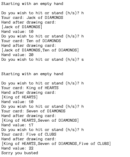 Starting with an empty hand
Do you wish to hit or stand (h/s)? h
Your card: Jack of DIAMONDS
Hand after drawing card:
[Jack of DIAMONDS]
Hand value: 10
Do you wish to hit or stand (h/s)? h
Your card: Ten of DIAMONDS
Hand after drawing card:
[Jack of DIAMONDS, Ten of DIAMONDS]
Hand value: 20
Do you wish to hit or stand (h/s)? s
Starting with an empty hand
Do you wish to hit or stand (h/s)? h
Your card: King of HEARTS
Hand after drawing card:
[King of HEARTS]
Hand value: 10
Do you wish to hit or stand (h/s)? h
Your card: Seven of DIAMONDS
Hand after drawing card:
[King of HEARTS, Seven of DIAMONDS]
Hand value: 17
Do you wish to hit or stand (h/s)? h
Your card: Five of CLUBS
Hand after drawing card:
[King of HEARTS, Seven of DIAMONDS, Five of CLUBS]
Hand value: 22
Sorry you busted