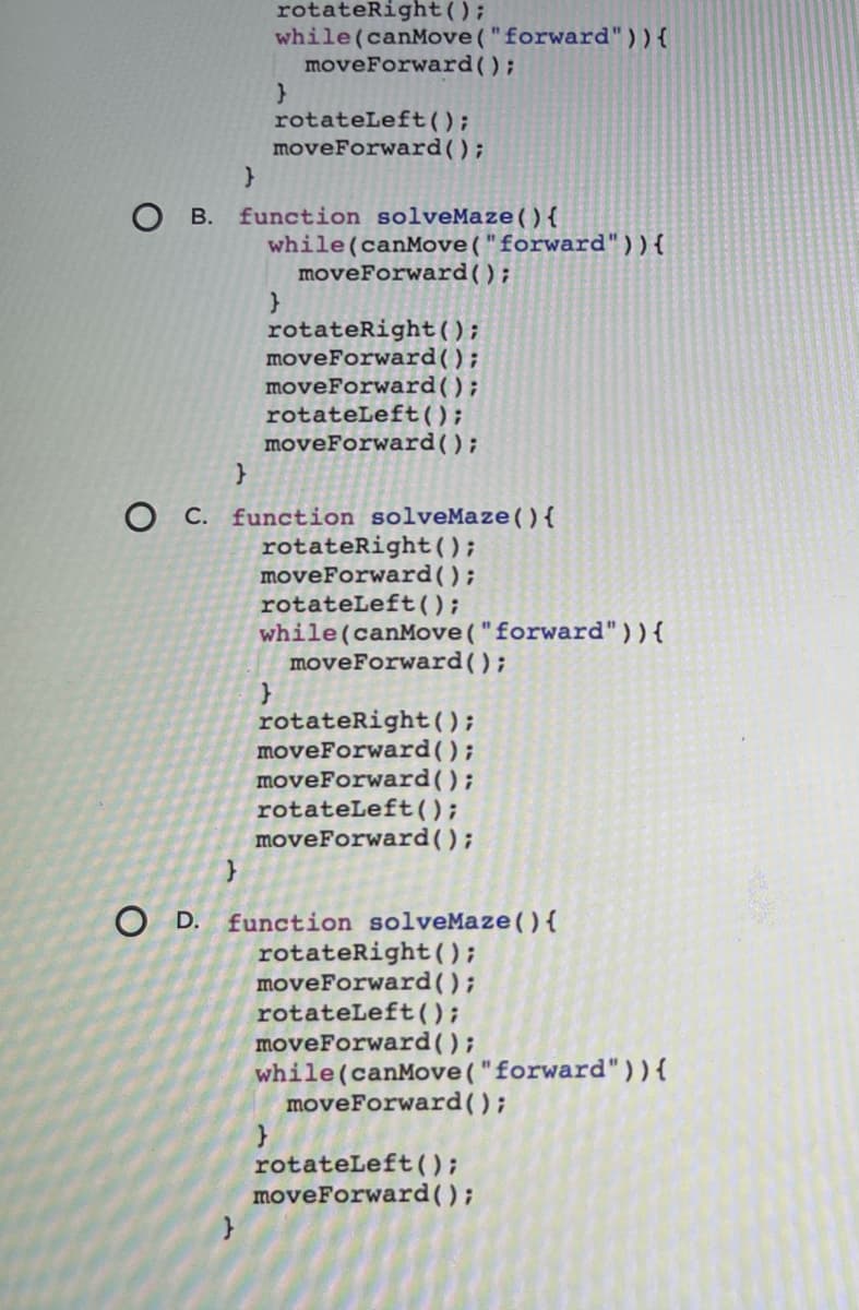 rotateRight();
while (canMove("forward")){
moveForward();
rotateLeft();
moveForward();
function solveMaze(){
О в.
while (canMove("forward")){
moveForward();
rotateRight();
moveForward();
moveForward();
rotateLeft();
moveForward();
O C. function solveMaze(){
rotateRight();
moveForward();
rotateLeft();
while (canMove ("forward")){
moveForward();
rotateRight();
moveForward();
moveForward();
rotateLeft();
moveForward();
O D. function solveMaze(){
rotateRight ();
moveForward();
rotateLeft();
moveForward();
while (canMove("forward")){
moveForward();
rotateLeft();
moveForward();
