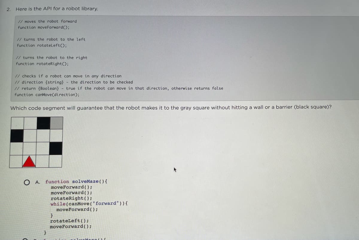 2.
Here is the API for a robot library.
// moves the robot forward
function moveForward);
// turns the robot to the left
function rotateLeft();
// turns the robot to the right
function rotateRight();
// checks if a robot can move in any direction
// direction {string} - the direction to be checked
// return {Boolean} - true if the robot can move in that direction, otherwise returns false
function canMove(direction);
Which code segment will guarantee that the robot makes it to the gray square without hitting a wall or a barrier (black square)?
O A. function solveMaze(){
moveForward();
moveForward();
rotateRight();
while(canMove("forward")){
moveForward();
rotateLeft();
moveForward();
Mono(
