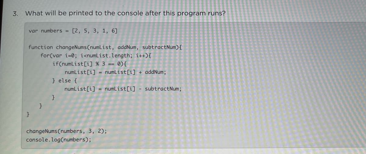 3.
What will be printed to the console after this program runs?
var numbers = [2, 5, 3, 1, 6]
%3D
function changeNums (numList, addNum, subtractNum){
for(var i=0; i<numList.length; i++){
if(numList[i] % 3 == 0){
numList[i] = numList[i] + addNum;
} else {
numList[i] = numList[i] - subtractNum;
}
}
}
changeNums (numbers, 3, 2);
console.log(numbers);
