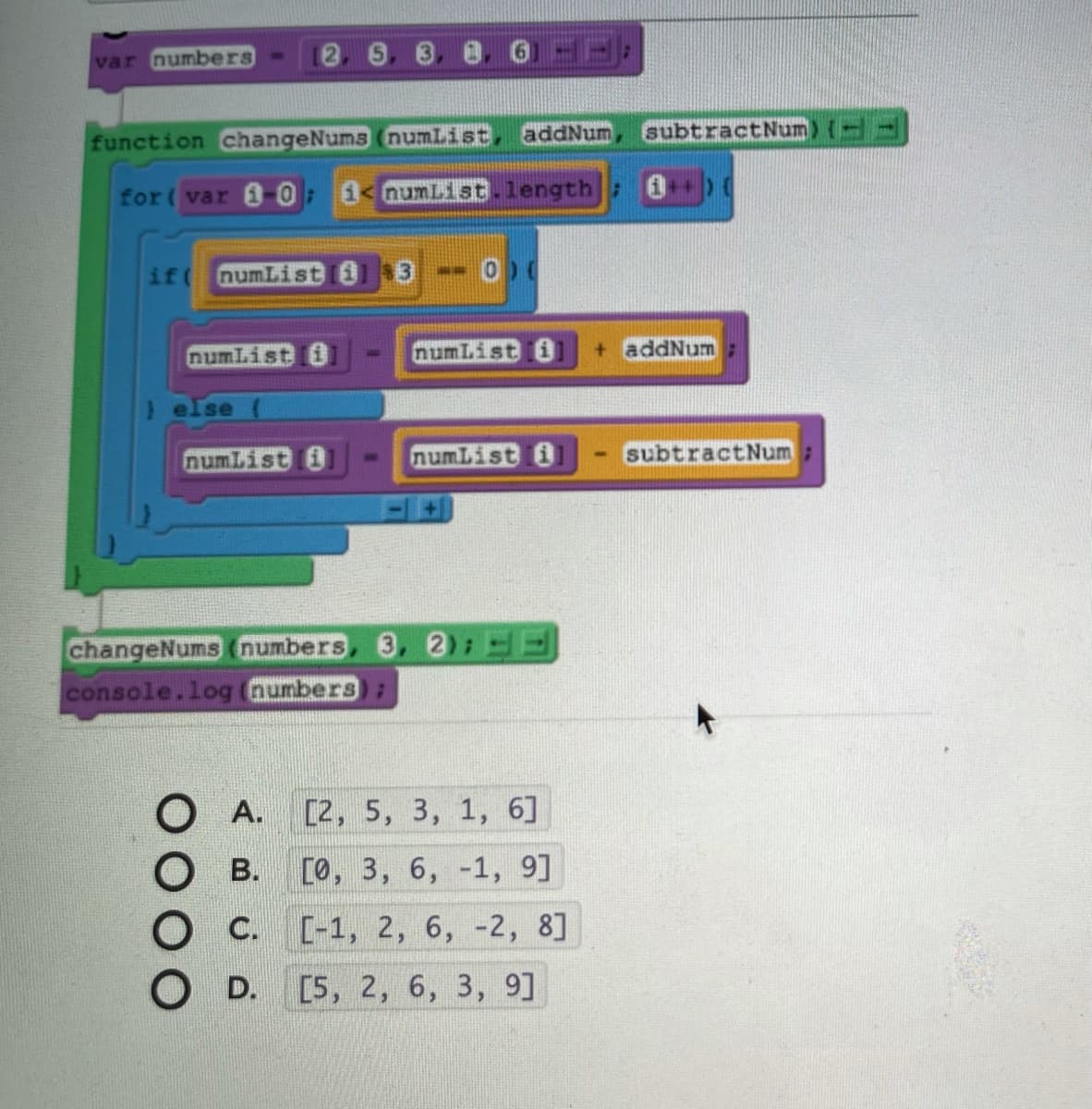 var numbers -
2 6 3
addNum
subtractNum) {--
function changeNums (numList
for( var 1 0: 1< numList.length : 0)
if(
numList i
3)
numList i
numList i
+ addNum
) else (
numList 0
numList a
subtractNum
3. 2:
changeNums (numbers
console.log (numbers):
A. [2, 5, 3, 1, 6]
В.
[о, 3, 6, -1, 9]
C. [-1, 2, 6, -2, 8]
С.
D. [5, 2, 6, 3, 9]
