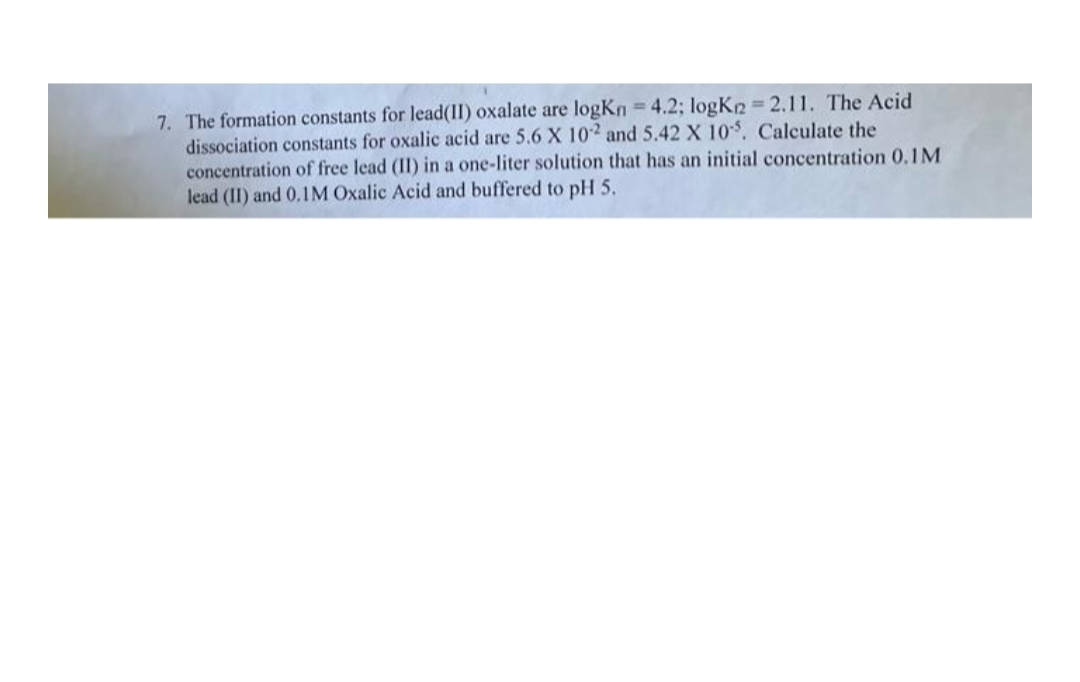 7. The formation constants for lead(II) oxalate are logKn=4.2; logKn=2.11. The Acid
dissociation constants for oxalic acid are 5.6 X 102 and 5.42 X 10-5. Calculate the
concentration of free lead (II) in a one-liter solution that has an initial concentration 0.1M
lead (II) and 0.1M Oxalic Acid and buffered to pH 5.