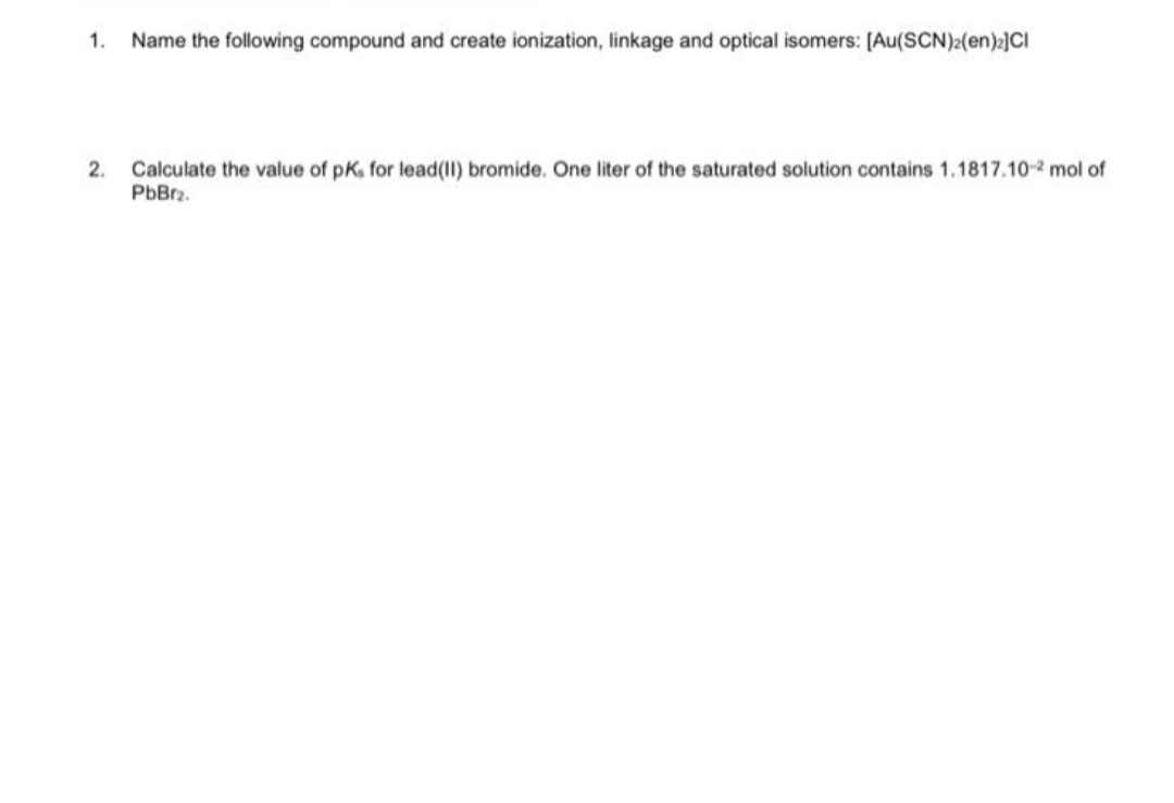 1. Name the following compound and create ionization, linkage and optical isomers: [Au(SCN)2(en)2]CI
2. Calculate the value of pK. for lead(II) bromide. One liter of the saturated solution contains 1.1817.10-2 mol of
PbBr2.
