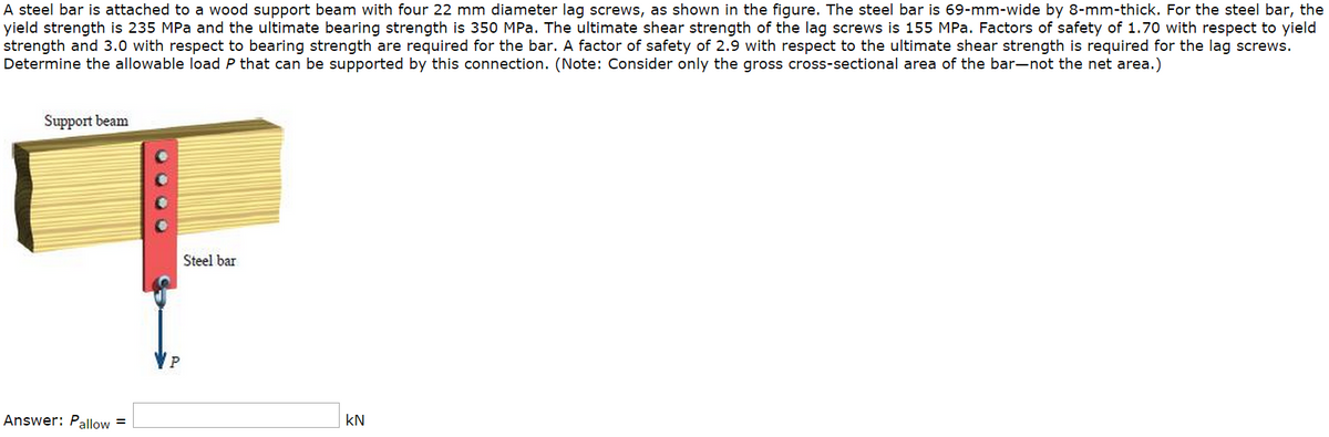A steel bar is attached to a wood support beam with four 22 mm diameter lag screws, as shown in the figure. The steel bar is 69-mm-wide by 8-mm-thick. For the steel bar, the
yield strength is 235 MPa and the ultimate bearing strength is 350 MPa. The ultimate shear strength of the lag screws is 155 MPa. Factors of safety of 1.70 with respect to yield
strength and 3.0 with respect to bearing strength are required for the bar. A factor of safety of 2.9 with respect to the ultimate shear strength is required for the lag screws.
Determine the allowable load P that can be supported by this connection. (Note: Consider only the gross cross-sectional area of the bar-not the net area.)
Support beam
Answer: Pallow=
0000
P
Steel bar
KN