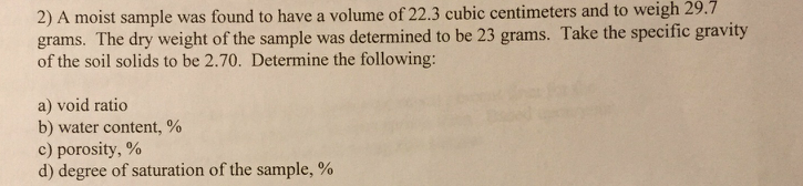 2) A moist sample was found to have a volume of 22.3 cubic centimeters and to weigh 29.7
grams. The dry weight of the sample was determined to be 23 grams. Take the specific gravity
of the soil solids to be 2.70. Determine the following:
a) void ratio
b) water content, %
c) porosity,%
d) degree of saturation of the sample, %