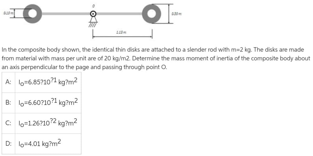 0.10 m
O
1.15 m
0.30 m
In the composite body shown, the identical thin disks are attached to a slender rod with m=2 kg. The disks are made
from material with mass per unit are of 20 kg/m2. Determine the mass moment of inertia of the composite body about
an axis perpendicular to the page and passing through point O.
A:
-6.85?10?¹1 kg?m²
B:
6.60?10?1 kg?m²
C: lo=1.26?10?2 kg?m²
D: lo=4.01 kg?m²