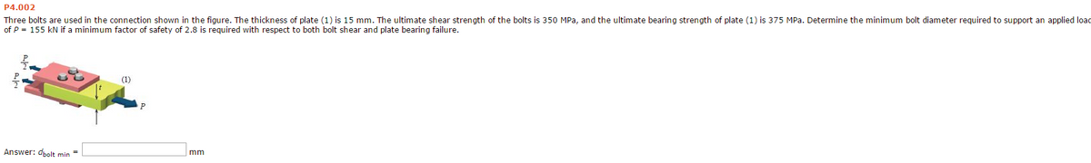 P4.002
Three bolts are used in the connection shown in the figure. The thickness of plate (1) is 15 mm. The ultimate shear strength of the bolts is 350 MPa, and the ultimate bearing strength of plate (1) is 375 MPa. Determine the minimum bolt diameter required to support an applied load
of P = 155 kN if a minimum factor of safety of 2.8 is required with respect to both bolt shear and plate bearing failure.
Answer: dbolt min =
(1)
mm
