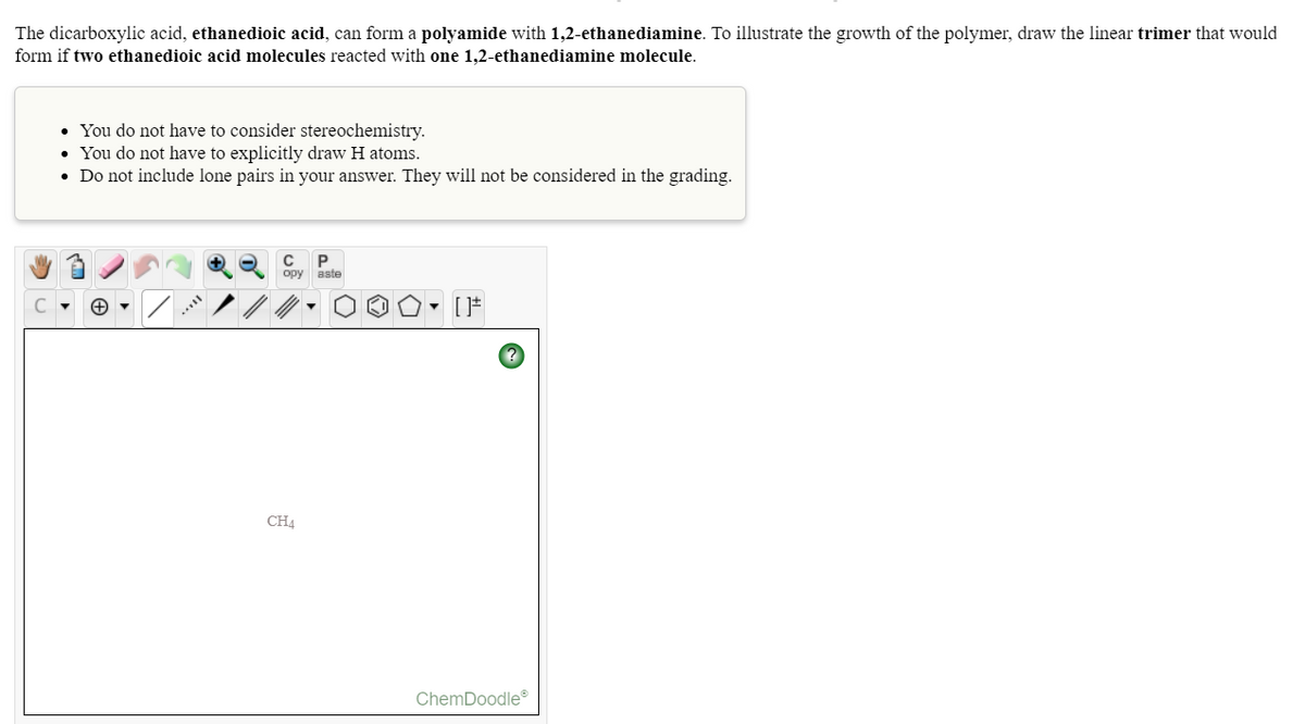 The dicarboxylic acid, ethanedioic acid, can form a polyamide with 1,2-ethanediamine. To illustrate the growth of the polymer, draw the linear trimer that would
form if two ethanedioic acid molecules reacted with one 1,2-ethanediamine molecule.
• You do not have to consider stereochemistry.
• You do not have to explicitly draw H atoms.
• Do not include lone pairs in your answer. They will not be considered in the grading.
opy
aste
CHA
ChemDoodle
