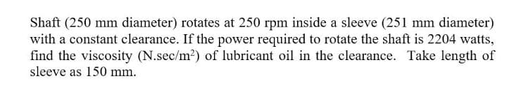 Shaft (250 mm diameter) rotates at 250 rpm inside a sleeve (251 mm diameter)
with a constant clearance. If the power required to rotate the shaft is 2204 watts,
find the viscosity (N.sec/m2) of lubricant oil in the clearance. Take length of
sleeve as 150 mm.
