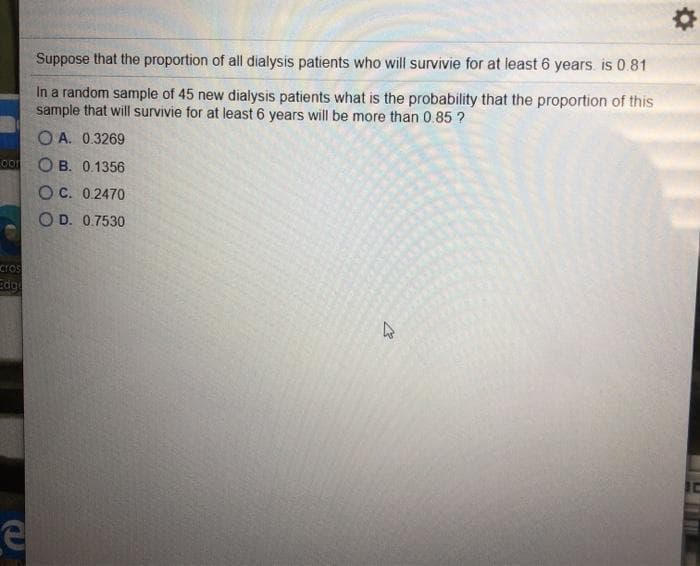 Suppose that the proportion of all dialysis patients who will survivie for at least 6 years. is 0.81
In a random sample of 45 new dialysis patients what is the probability that the proportion of this
sample that will survivie for at least 6 years will be more than 0.85 ?
O A. 0.3269
co
O B. 0.1356
O C. 0.2470
O D. 0.7530
cros
Edg
