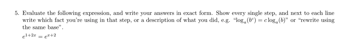 5. Evaluate the following expression, and write your answers in exact form. Show every single step, and next to each line
write which fact you're using in that step, or a description of what you did, e.g. "log.(bº) = c log.(b)" or “rewrite using
the same base".
el+2x = e¤+2
