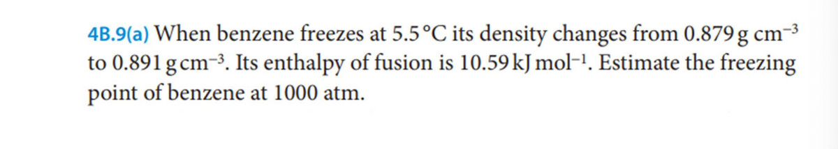 4B.9(a) When benzene freezes at 5.5°C its density changes from 0.879 g cm-3
to 0.891 gcm-3. Its enthalpy of fusion is 10.59 kJ mol-!. Estimate the freezing
point of benzene at 1000 atm.
