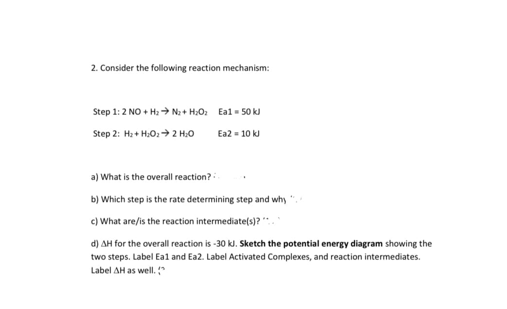 2. Consider the following reaction mechanism:
Step 1: 2 NO + H2→ N2 + H2O2
Ea1 = 50 kJ
Step 2: H2+ H2O2→ 2 H2O
Ea2 = 10 kJ
a) What is the overall reaction?:
b) Which step is the rate determining step and why
c) What are/is the reaction intermediate(s)? ´^.
d) AH for the overall reaction is -30 kJ. Sketch the potential energy diagram showing the
two steps. Label Ea1 and Ea2. Label Activated Complexes, and reaction intermediates.
Label AH as well. (
