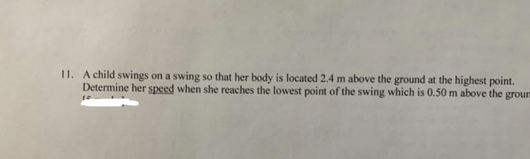 11. A child swings on a swing so that her body is located 2.4 m above the ground at the highest point.
Determine her speed when she reaches the lowest point of the swing which is 0.50 m above the groun