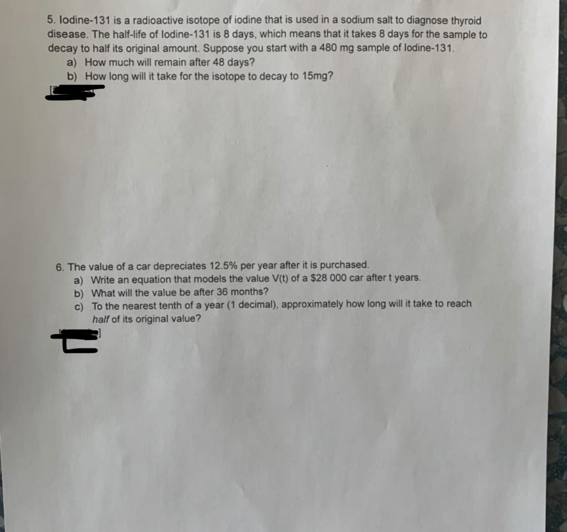 5. lodine-131 is a radioactive isotope of iodine that is used in a sodium salt to diagnose thyroid
disease. The half-life of lodine-131 is 8 days, which means that it takes 8 days for the sample to
decay to half its original amount. Suppose you start with a 480 mg sample of lodine-131.
a) How much will remain after 48 days?
b) How long will it take for the isotope to decay to 15mg?
6. The value of a car depreciates 12.5% per year after it is purchased.
a) Write an equation that models the value V(t) of a $28 000 car after t years.
b) What will the value be after 36 months?
c) To the nearest tenth of a year (1 decimal), approximately how long will it take to reach
half of its original value?
