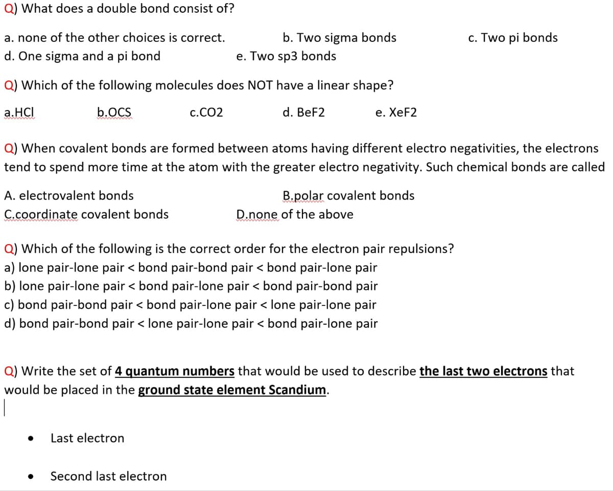 Q) What does a double bond consist of?
a. none of the other choices is correct.
b. Two sigma bonds
c. Two pi bonds
d. One sigma and a pi bond
e. Two sp3 bonds
Q) Which of the following molecules does NOT have a linear shape?
a.HCI
b.OCS
c.CO2
d. BeF2
e. ХeF2
Q) When covalent bonds are formed between atoms having different electro negativities, the electrons
tend to spend more time at the atom with the greater electro negativity. Such chemical bonds are called
A. electrovalent bonds
B.polar covalent bonds
C.coordinate covalent bonds
D.none of the above
Q) Which of the following is the correct order for the electron pair repulsions?
a) lone pair-lone pair < bond pair-bond pair < bond pair-lone pair
b) lone pair-lone pair < bond pair-lone pair < bond pair-bond pair
c) bond pair-bond pair < bond pair-lone pair < lone pair-lone pair
d) bond pair-bond pair < lone pair-lone pair < bond pair-lone pair
Q) Write the set of 4 quantum numbers that would be used to describe the last two electrons that
would be placed in the ground state element Scandium.
Last electron
Second last electron
