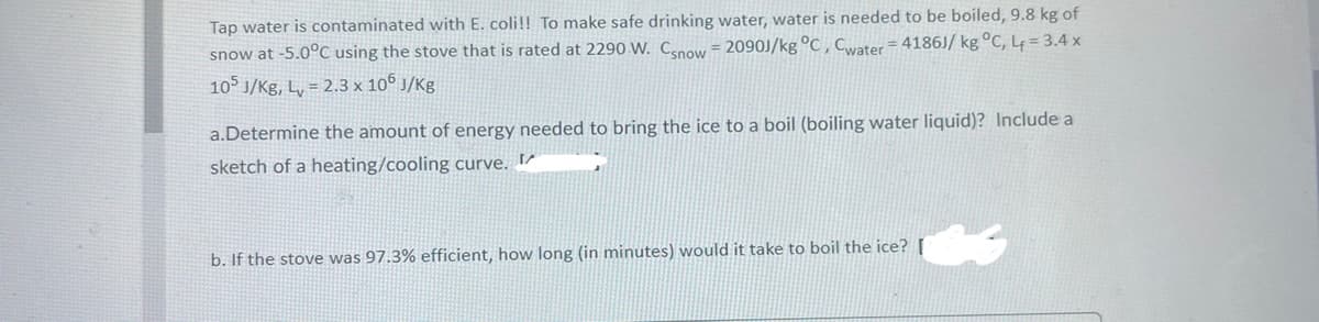 Tap water is contaminated with E. coli!! To make safe drinking water, water is needed to be boiled,9.8 kg of
snow at -5.0°C using the stove that is rated at 2290 W. Cenow = 2090J/kg °C ,Cater= 4186J/ kg °C, L = 3.4 x
105 J/Kg, L, = 2.3 x 10° J/Kg
a.Determine the amount of energy needed to bring the ice to a boil (boiling water liquid)? Include a
sketch of a heating/cooling curve. I
b. If the stove was 97.3% efficient, how long (in minutes) would it take to boil the ice? [
