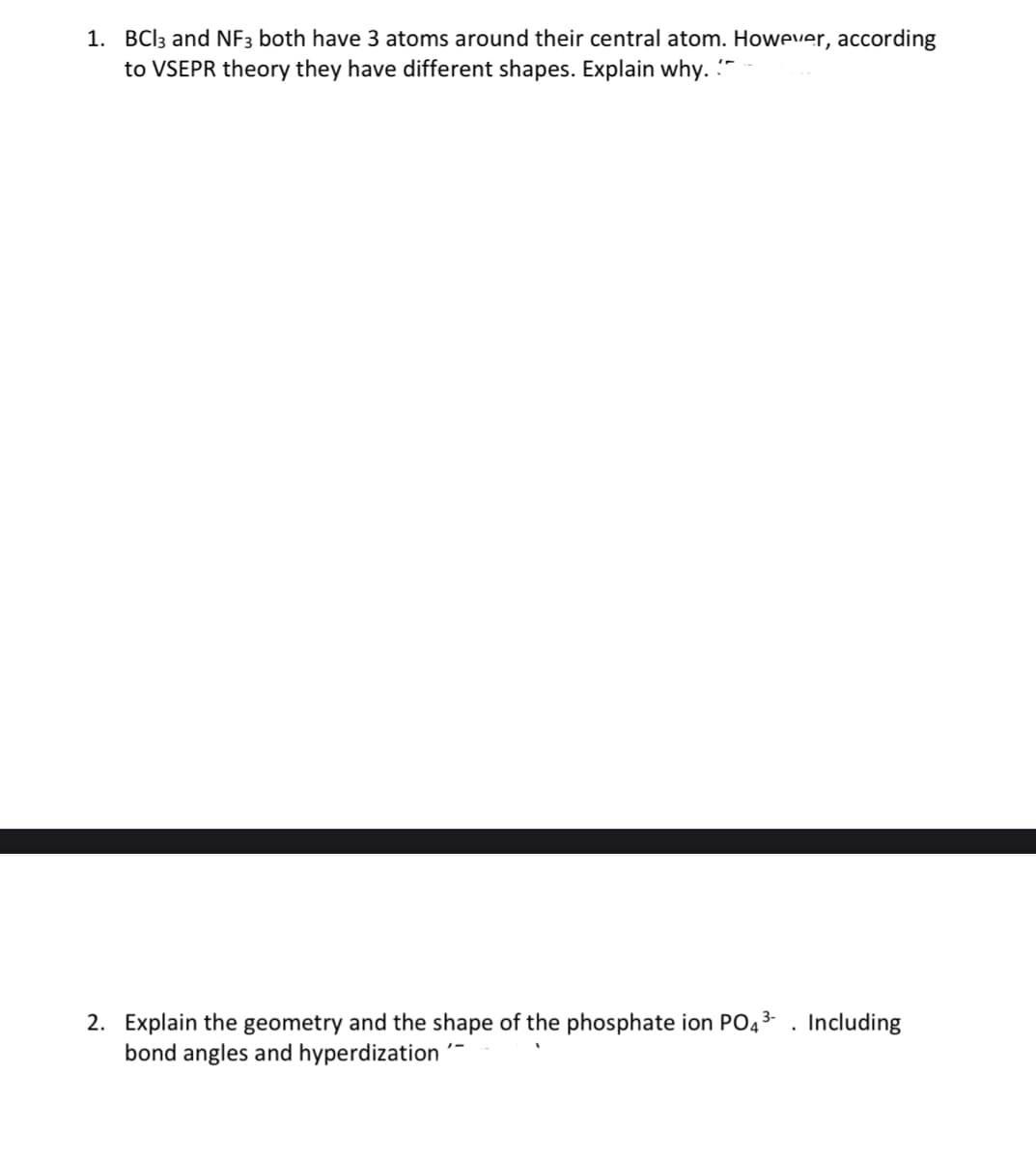 1. BCI3 and NF3 both have 3 atoms around their central atom. However, according
to VSEPR theory they have different shapes. Explain why. -
2. Explain the geometry and the shape of the phosphate ion PO43 . Including
bond angles and hyperdization
