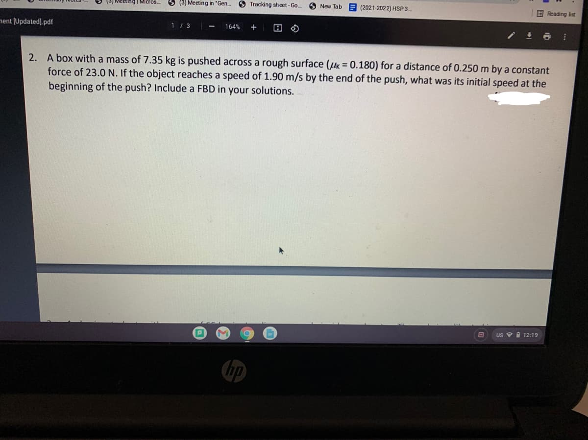 ting I Micros.
S (3) Meeting in "Gen.
O Tracking sheet-Go..
O New Tab
E (2021-2022) HSP 3
E Reading ist
nent (Updated],pdf
1/ 3
164%
+
2. A box with a mass of 7.35 kg is pushed across a rough surface (K = 0.180) for a distance of 0.250 m by a constant
force of 23.0 N. If the object reaches a speed of 1.90 m/s by the end of the push, what was its initial speed at the
beginning of the push? Include a FBD in your solutions.
US O I 12:19
hp
