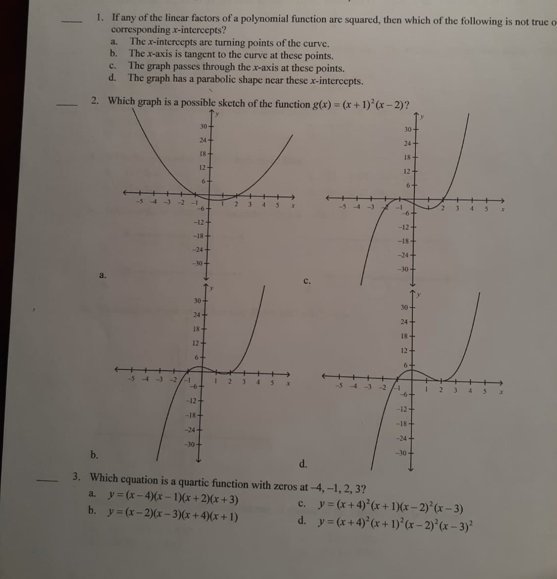 1. If any of the linear factors of a polynomial function are squared, then which of the following is not true o
corresponding x-intercepts?
The x-intercepts are turning points of the curve.
b.
a.
The x-axis is tangent to the curve at these points.
The graph passes through the x-axis at these points.
d.
с.
The graph has a parabolic shape near these x-intercepts.
2. Which graph is a possible sketch of the function g(x) = (x+ 1) (x- 2)?
30+
30 +
24 +
24 +
18+
18-
12+
12-
6+
6+
+%>
3 4 5
-54 -3 -2
-6+
2
-5 -4 -3
3
4.
-6+
-12-
-12 +
-18+
-18 +
-24 +
--24 +
-30-
-30+
a.
с.
个)
30+
30
24+
24 -
18+
18+
12+
12+
6+
6-
++
-5 -4 -3 -2 /-1
-6
I 2 3 4 5 x
-5 4 -3 -2
-1
-6+
2 3 4 5 x
-12+
-12+
-18 +
-18+
-24 -
-24 +
-30+
b.
-30 +
d.
3. Which equation is a quartic function with zeros at-4,-1, 2, 3?
a. y = (x-4)(x – 1)(x+2)(x +3)
b. y = (x-2)(x- 3)(x+4)(x+1)
c. y = (x+4) (x + 1)(x – 2)°(x – 3)
d. y= (x+4) (x + 1)°(x – 2)°(x – 3)²
