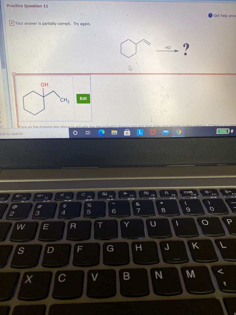 Practice Question 11
Get help ansV
Your answer is partially correct. Try again.
HCI
OH
Edit
CH3
llClick on the drawing box above to activate the MarvinSketch drawing tool a
then draw Vour
this question. If there is no react
93%
ere to search
F9
F10
F12
F6
F7
FI
&
@
%23
7
8.
3
4
T
Y
U
F
G
H
J
K
L
D
M
C
この
B
近
>
