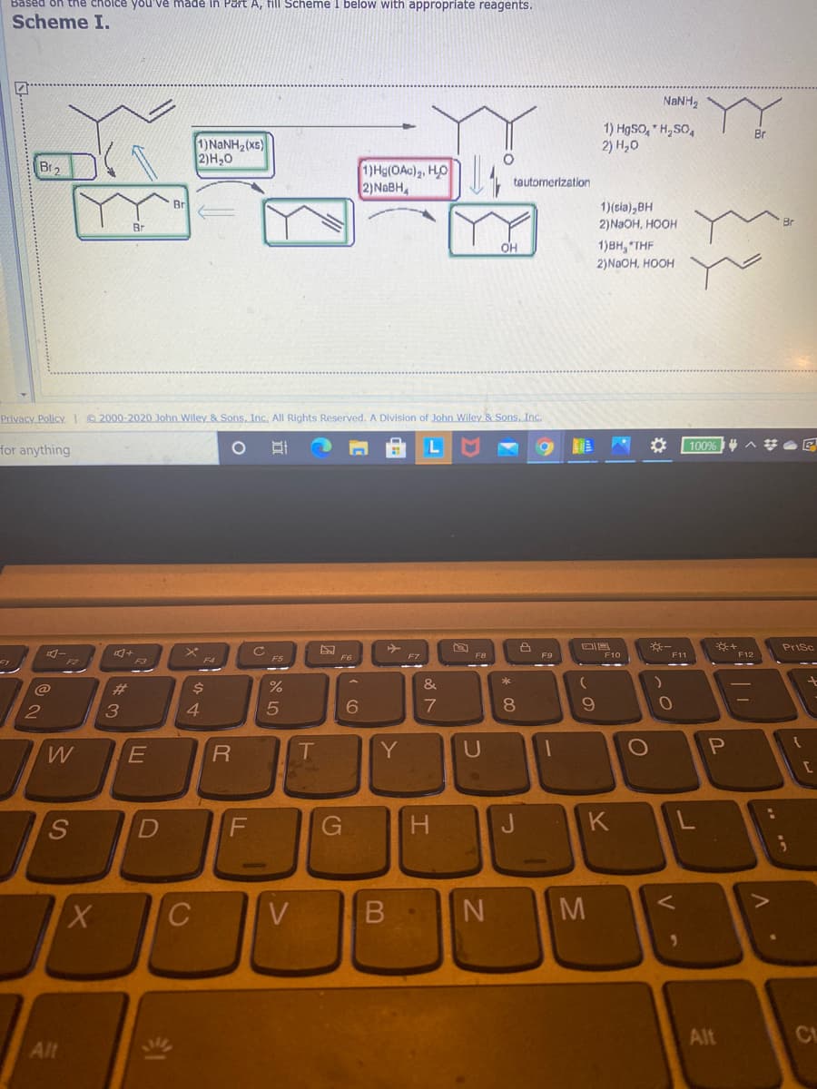 cholce you'Về made in Part A, fill Scheme I below with appropriate reagents.
Scheme I.
NANH,
1) HgSO, * H,SO,
2) Н,о
Br
1)NANH2(xs)
2)H,0
Br2
1)Hg(OAc)2, HO
2)NABH
tautomerization
Br
1)(sia),BH
Br
2)NAOH, HOOH
OH
1)BH, "THF
2)NaOH, HOOH
Privacy Policy @ 2000-2020 John Wiley & Sons, Inc. All Rights Reserved. A Division of John Wiley & Sons, Inc.
100%
for anything
PriSc
F7
F8
F9
F10
F11
F12
F5
@
23
$4
&
2
3
4.
8.
W
T
Y
U
S
G.
H
J.
K
C
V
M
Alt
Ct
Alt
B
立
R
