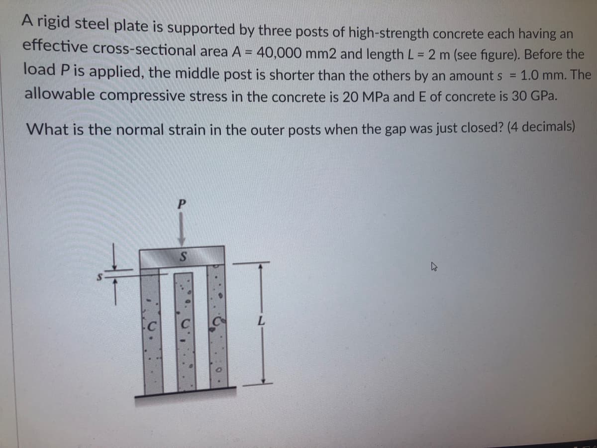 A rigid steel plate is supported by three posts of high-strength concrete each having an
effective cross-sectional area A = 40,000 mm2 and length L = 2 m (see figure). Before the
%3D
load P is applied, the middle post is shorter than the others by an amount s =
1.0 mm. The
allowable compressive stress in the concrete is 20 MPa and E of concrete is 30 GPa.
What is the normal strain in the outer posts when the gap was just closed? (4 decimals)
