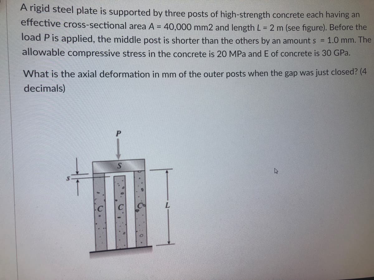 A rigid steel plate is supported by three posts of high-strength concrete each having an
effective cross-sectional area A = 40,000 mm2 and length L = 2 m (see figure). Before the
%3D
load P is applied, the middle post is shorter than the others by an amount s
1.0 mm. The
%3D
allowable compressive stress in the concrete is 20 MPa and E of concrete is 30 GPa.
What is the axial deformation in mm of the outer posts when the gap was just closed? (4
decimals)
