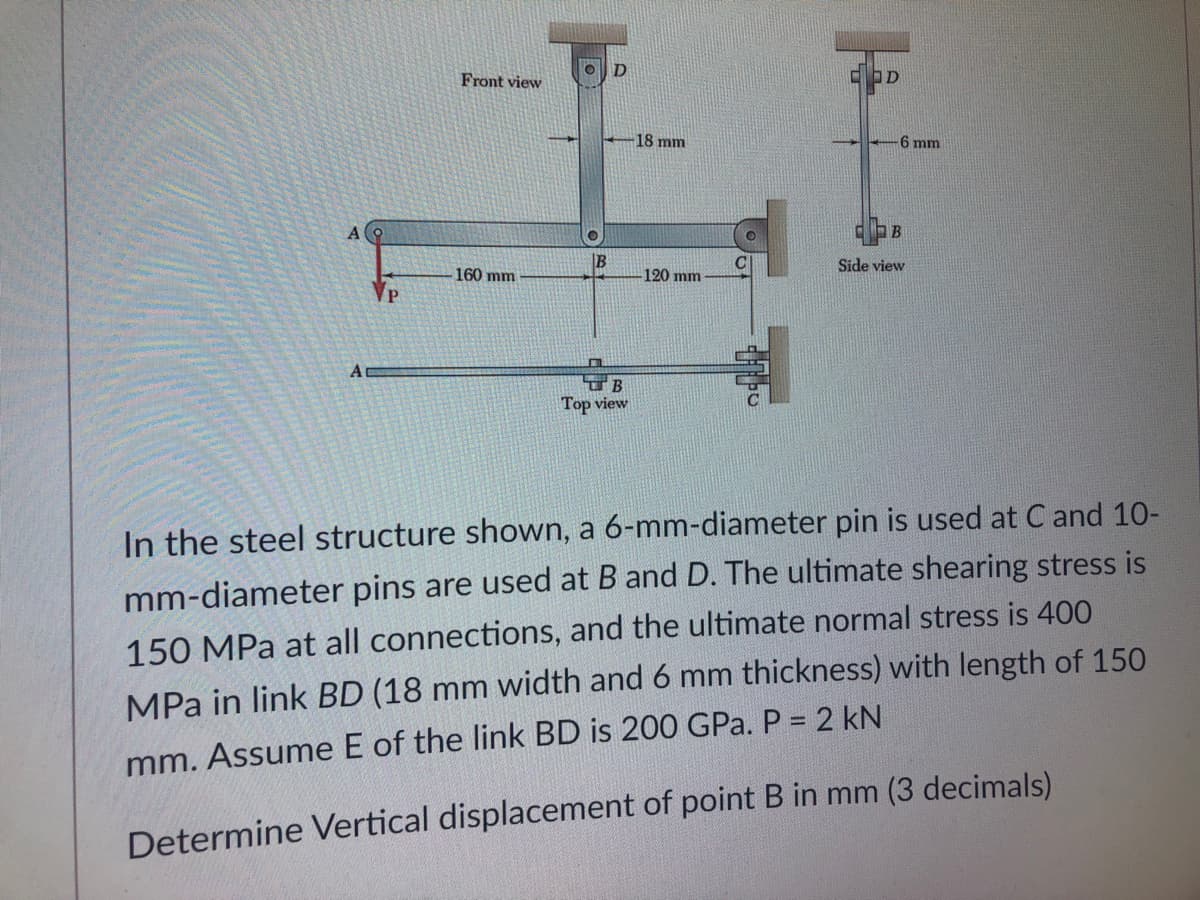 D
Front view
18 mm
6 mm
B
IB
Side view
160 mm
120 mm
Top view
In the steel structure shown, a 6-mm-diameter pin is used at C and 10-
mm-diameter pins are used at B and D. The ultimate shearing stress is
150 MPa at all connections, and the ultimate normal stress is 400
MPa in link BD (18 mm width and 6 mm thickness) with length of 150
mm. Assume E of the link BD is 200 GPa. P = 2 kN
Determine Vertical displacement of point B in mm (3 decimals)
