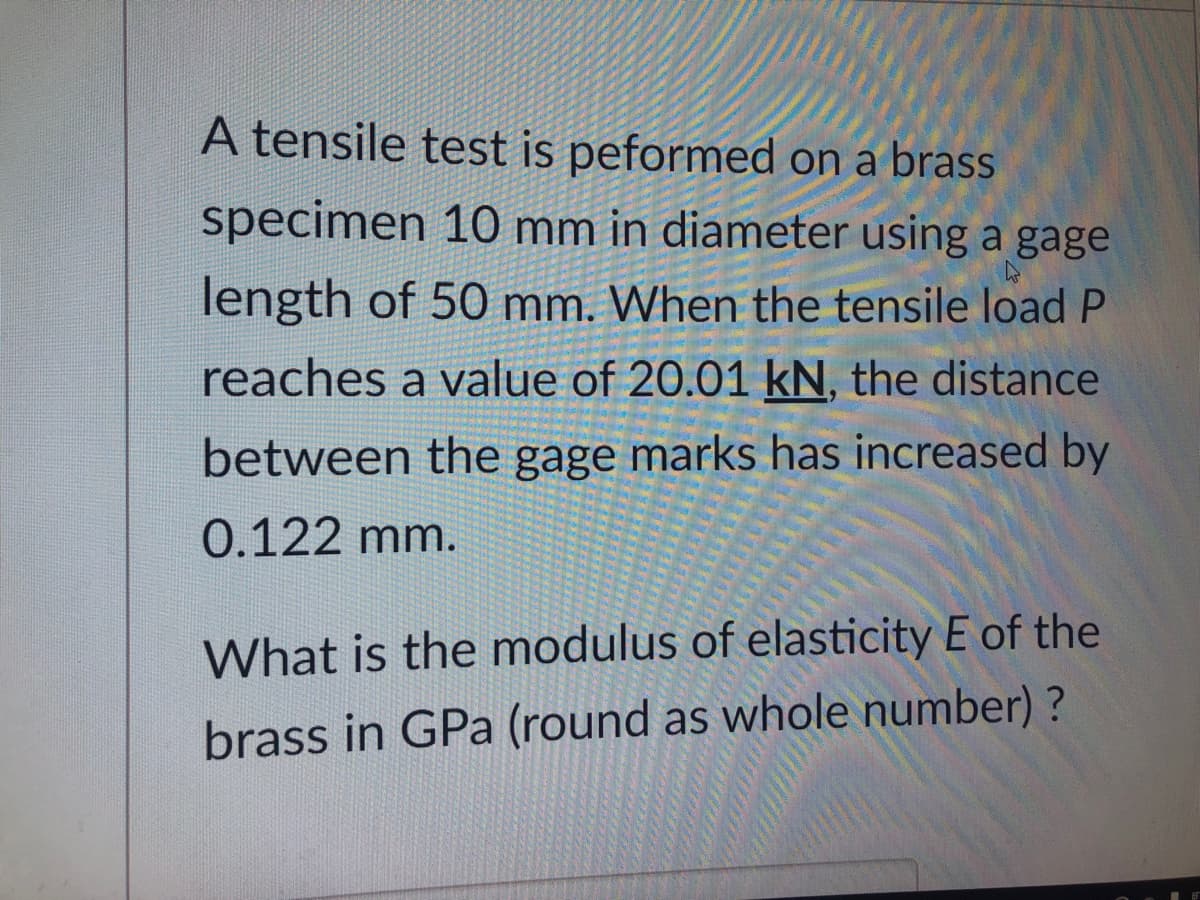 A tensile test is peformed on a brass
specimen 10 mm in diameter using a gage
length of 50 mm. When the tensile load P
reaches a value of 20.01 kN, the distance
between the gage marks has increased by
0.122 mm.
What is the modulus of elasticity E of the
brass in GPa (round as whole number) ?
